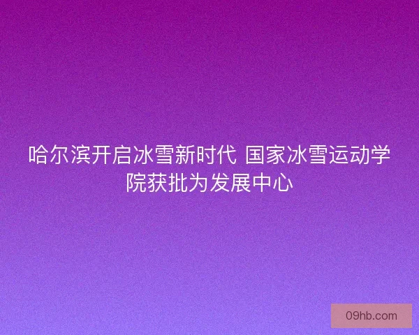 哈尔滨开启冰雪新时代 国家冰雪运动学院获批为发展中心