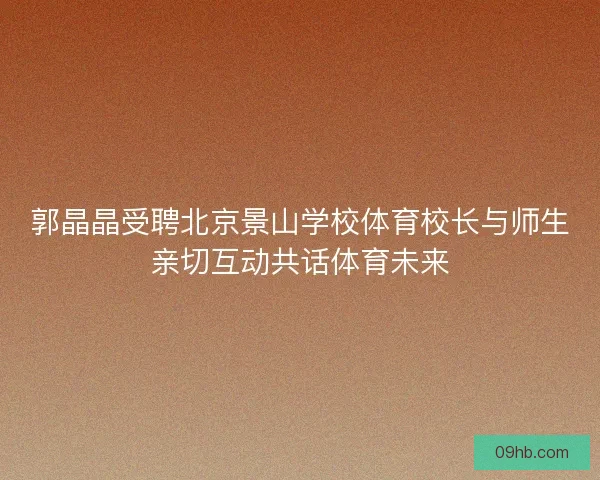 郭晶晶受聘北京景山学校体育校长与师生亲切互动共话体育未来