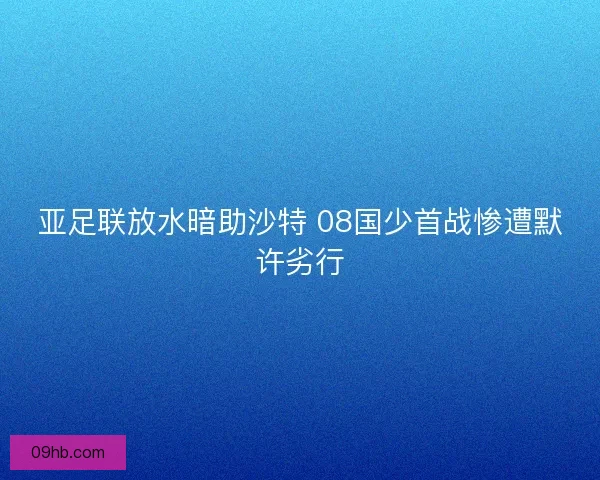 亚足联放水暗助沙特 08国少首战惨遭默许劣行