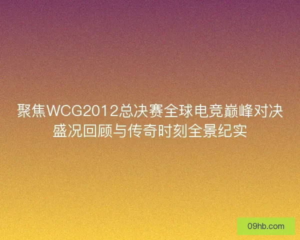 聚焦WCG2012总决赛全球电竞巅峰对决盛况回顾与传奇时刻全景纪实