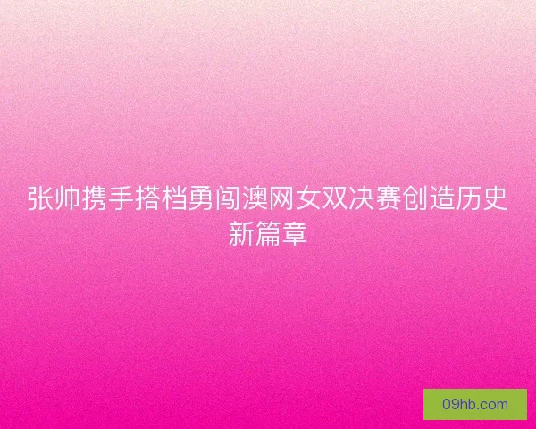 张帅携手搭档勇闯澳网女双决赛创造历史新篇章