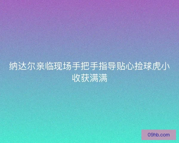 纳达尔亲临现场手把手指导贴心捡球虎小收获满满