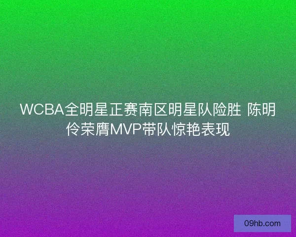 WCBA全明星正赛南区明星队险胜 陈明伶荣膺MVP带队惊艳表现