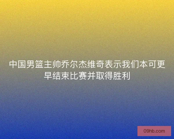 中国男篮主帅乔尔杰维奇表示我们本可更早结束比赛并取得胜利