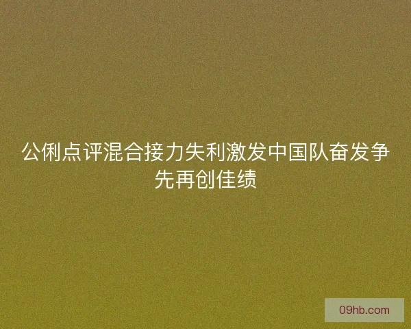 公俐点评混合接力失利激发中国队奋发争先再创佳绩