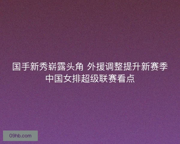 国手新秀崭露头角 外援调整提升新赛季中国女排超级联赛看点