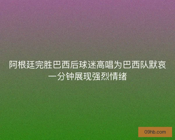 阿根廷完胜巴西后球迷高唱为巴西队默哀一分钟展现强烈情绪