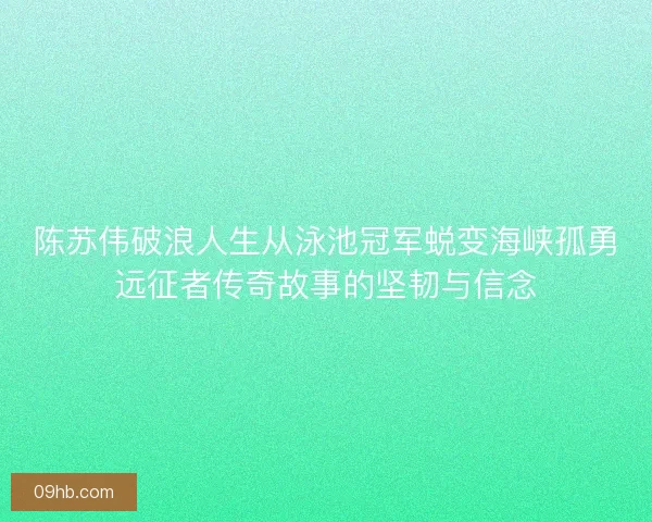 陈苏伟破浪人生从泳池冠军蜕变海峡孤勇远征者传奇故事的坚韧与信念