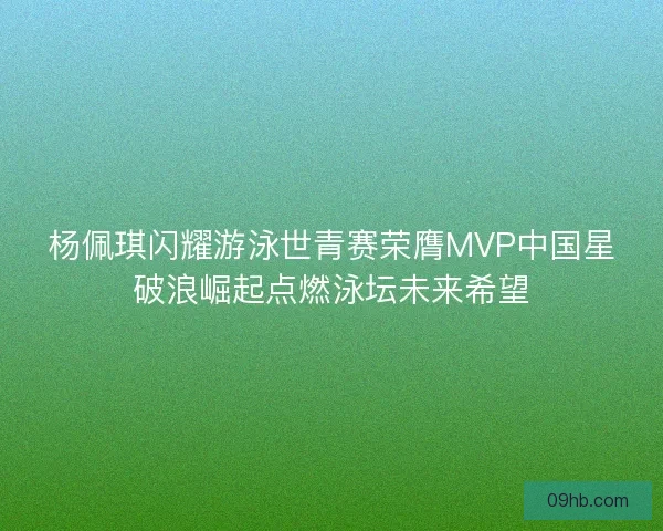 杨佩琪闪耀游泳世青赛荣膺MVP中国星破浪崛起点燃泳坛未来希望
