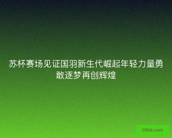 苏杯赛场见证国羽新生代崛起年轻力量勇敢逐梦再创辉煌